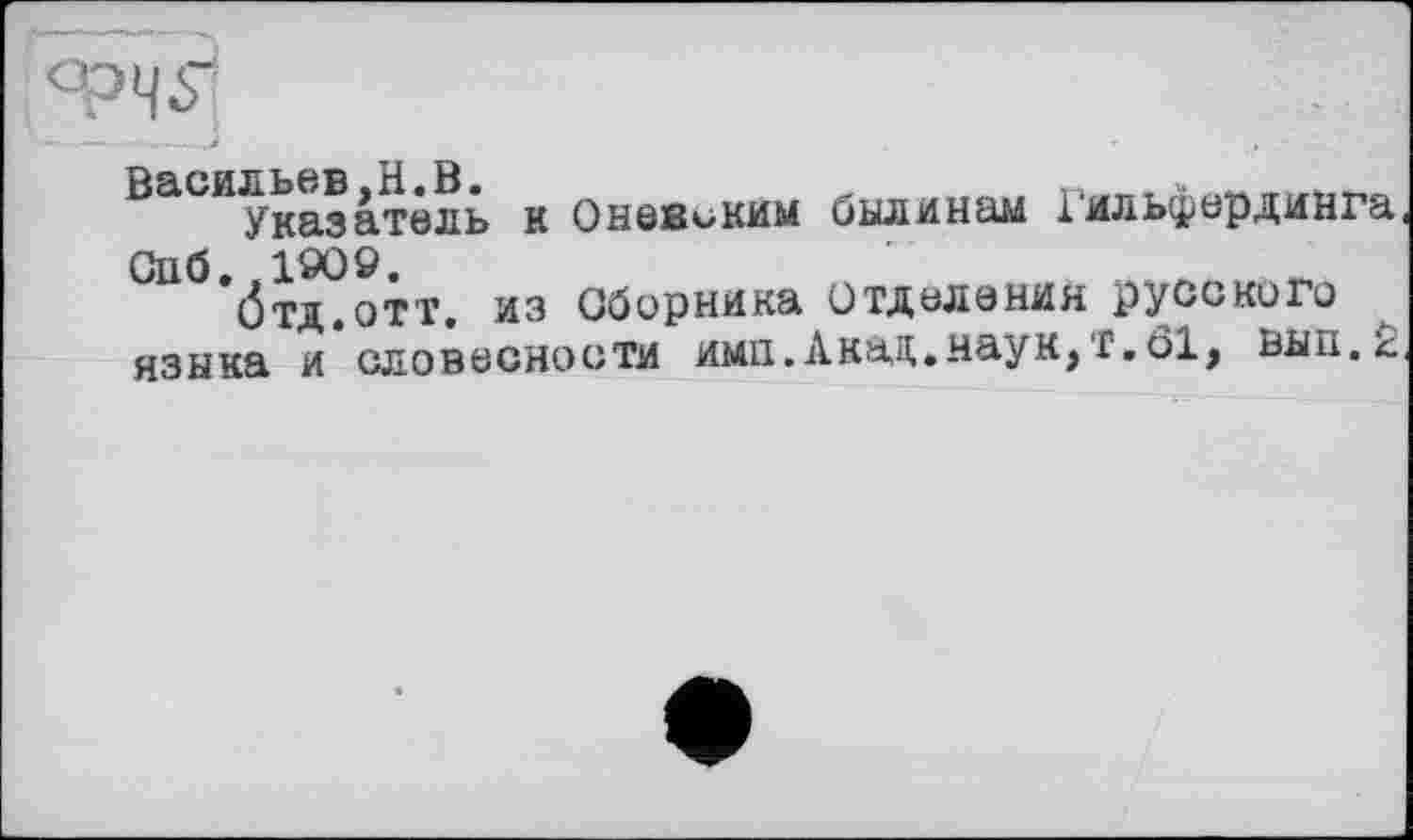 ﻿ФЧ5]
Васильев,H.В.	„
Указатель к Оневским былинам іильфирдинга Сііб. .190».
бтд.отт. из Сборника Отделения русского языка и словесности ими.Акаи.наук,f.öl, вын.л